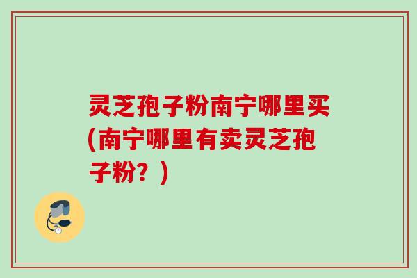 灵芝孢子粉南宁哪里买(南宁哪里有卖灵芝孢子粉？)