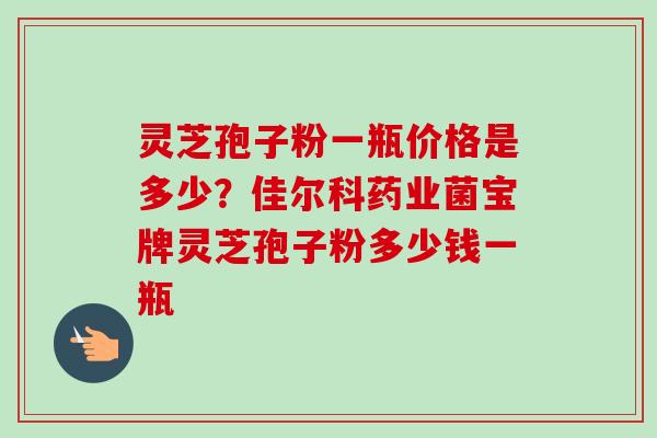 灵芝孢子粉一瓶价格是多少？佳尔科药业菌宝牌灵芝孢子粉多少钱一瓶