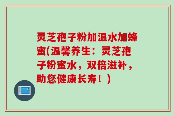 灵芝孢子粉加温水加蜂蜜(温馨养生：灵芝孢子粉蜜水，双倍滋补，助您健康长寿！)