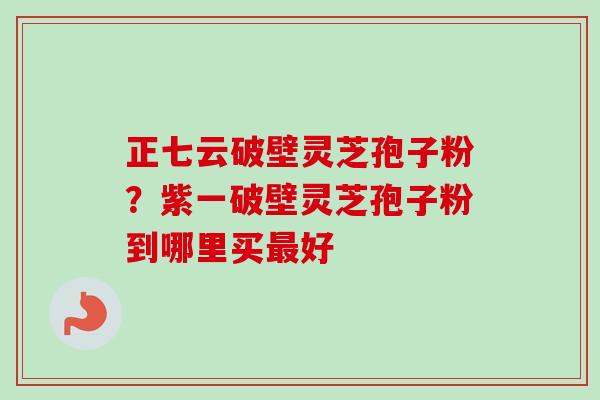 正七云破壁灵芝孢子粉？紫一破壁灵芝孢子粉到哪里买最好