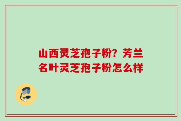 山西灵芝孢子粉？芳兰名叶灵芝孢子粉怎么样