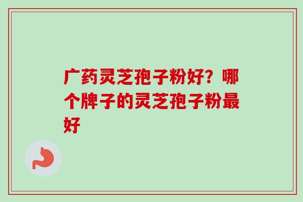 广药灵芝孢子粉好？哪个牌子的灵芝孢子粉最好