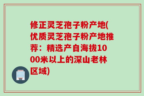 修正灵芝孢子粉产地(优质灵芝孢子粉产地推荐：精选产自海拔1000米以上的深山老林区域)