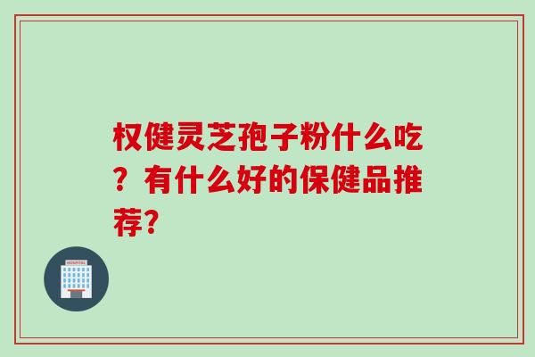 权健灵芝孢子粉什么吃？有什么好的保健品推荐？