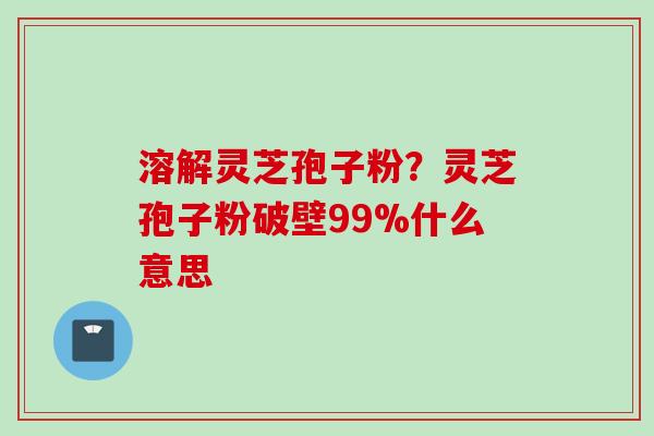 溶解灵芝孢子粉？灵芝孢子粉破壁99%什么意思