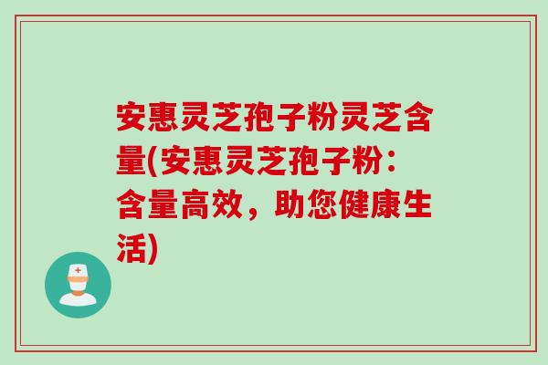 安惠灵芝孢子粉灵芝含量(安惠灵芝孢子粉:含量高效,助您健康生活) 安惠灵芝孢子粉灵芝含量(安惠灵芝孢子粉:含量高效,助您健康生活)