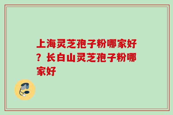 上海灵芝孢子粉哪家好？长白山灵芝孢子粉哪家好