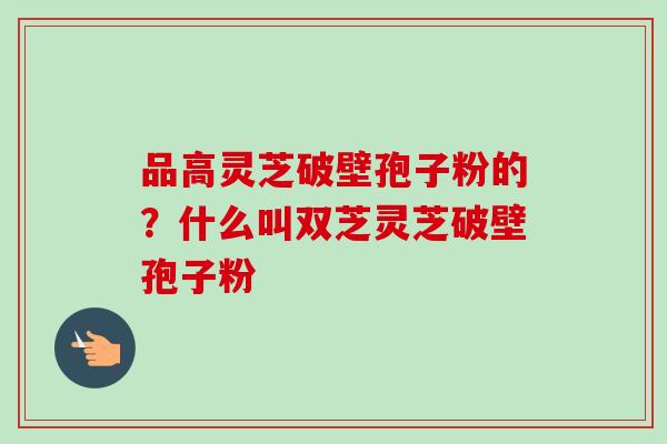 品高灵芝破壁孢子粉的？什么叫双芝灵芝破壁孢子粉