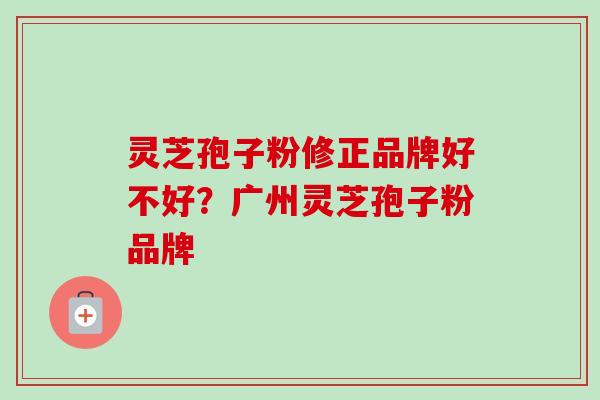 灵芝孢子粉修正品牌好不好？广州灵芝孢子粉品牌