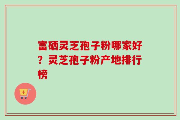 富硒灵芝孢子粉哪家好?灵芝孢子粉产地排行榜 富硒灵芝孢子粉哪家好?灵芝孢子粉产地排行榜