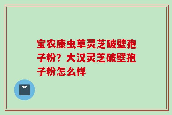 宝农康虫草灵芝破壁孢子粉?大汉灵芝破壁孢子粉怎么样 宝农康虫草灵芝破壁孢子粉?大汉灵芝破壁孢子粉怎么样