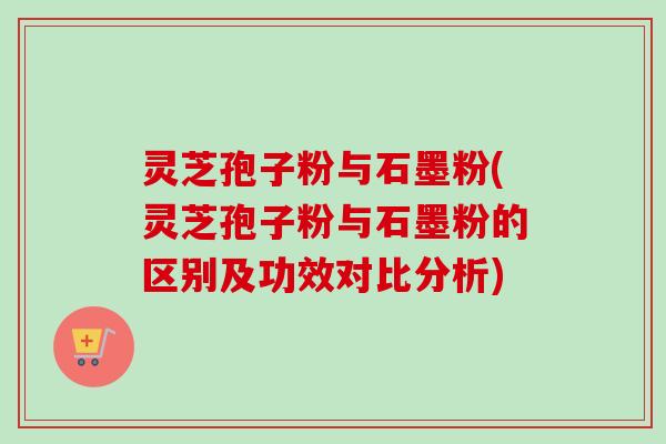 灵芝孢子粉与石墨粉(灵芝孢子粉与石墨粉的区别及功效对比分析)