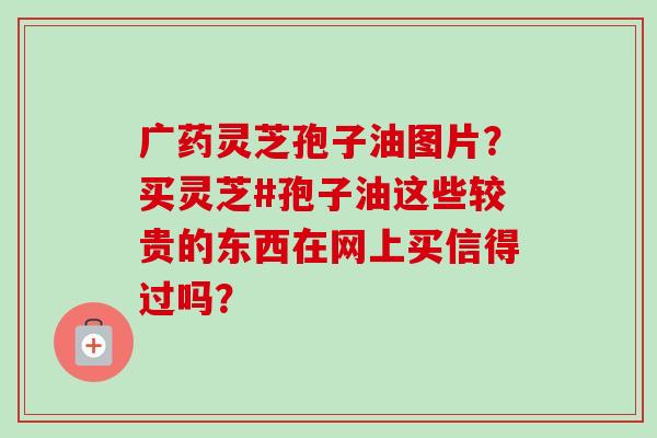广药灵芝孢子油图片？买灵芝#孢子油这些较贵的东西在网上买信得过吗？