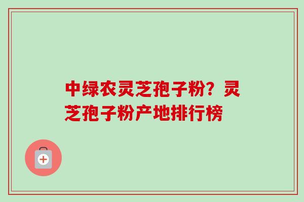 中绿农灵芝孢子粉？灵芝孢子粉产地排行榜