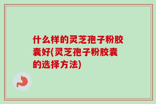 什么样的灵芝孢子粉胶囊好(灵芝孢子粉胶囊的选择方法)