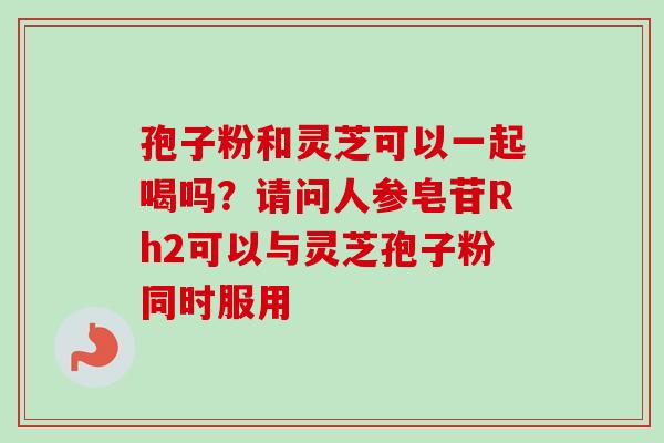 孢子粉和灵芝可以一起喝吗？请问人参皂苷Rh2可以与灵芝孢子粉同时服用