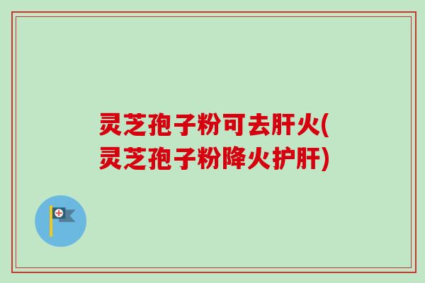 灵芝孢子粉可去肝火(灵芝孢子粉降火护肝)