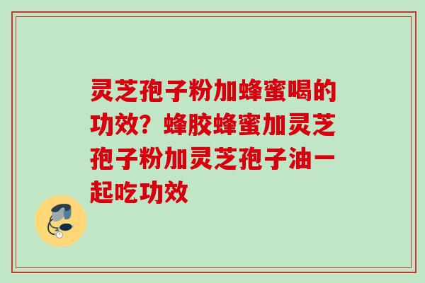 灵芝孢子粉加蜂蜜喝的功效？蜂胶蜂蜜加灵芝孢子粉加灵芝孢子油一起吃功效