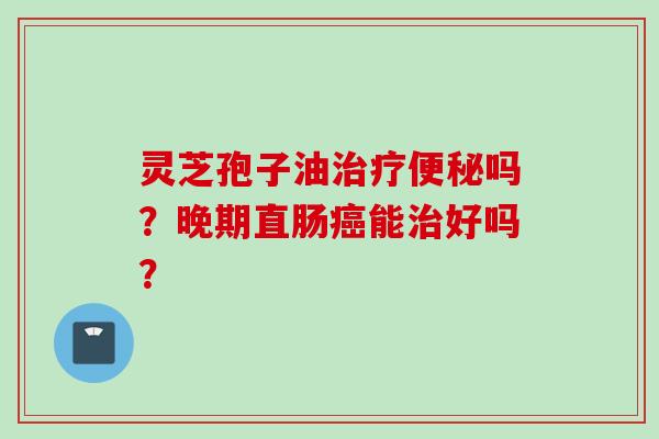 灵芝孢子油治疗便秘吗？晚期直肠癌能治好吗？