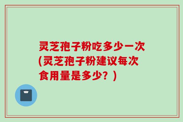 灵芝孢子粉吃多少一次(灵芝孢子粉建议每次食用量是多少？)