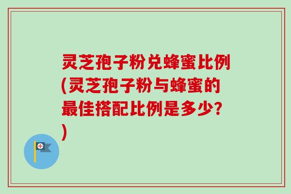 灵芝孢子粉兑蜂蜜比例(灵芝孢子粉与蜂蜜的最佳搭配比例是多少？)