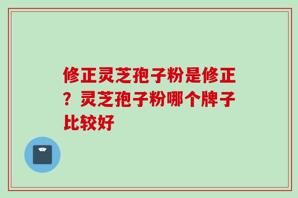 修正灵芝孢子粉是修正？灵芝孢子粉哪个牌子比较好