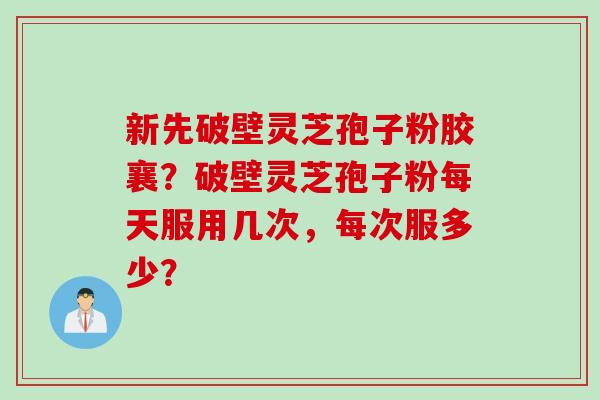新先破壁灵芝孢子粉胶襄?破壁灵芝孢子粉每天服用几次,每次服多少? 新先破壁灵芝孢子粉胶襄?破壁灵芝孢子粉每天服用几次,每次服多少?