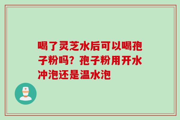 喝了灵芝水后可以喝孢子粉吗？孢子粉用开水冲泡还是温水泡