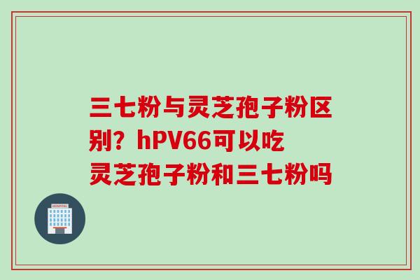 三七粉与灵芝孢子粉区别？hPV66可以吃灵芝孢子粉和三七粉吗