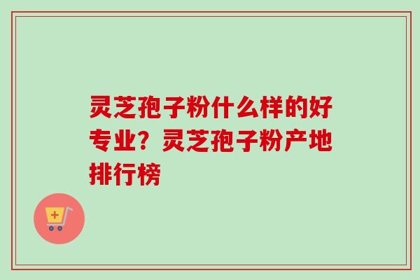 灵芝孢子粉什么样的好专业？灵芝孢子粉产地排行榜