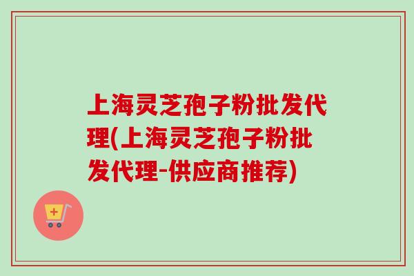 上海灵芝孢子粉批发代理(上海灵芝孢子粉批发代理-供应商推荐)