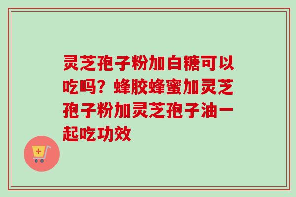 灵芝孢子粉加白糖可以吃吗?蜂胶蜂蜜加灵芝孢子粉加灵芝孢子油一起吃功效 灵芝孢子粉加白糖可以吃吗?蜂胶蜂蜜加灵芝孢子粉加灵芝孢子油一起吃功效