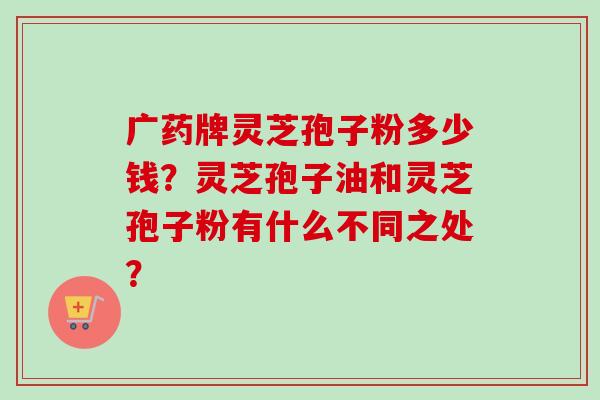 广药牌灵芝孢子粉多少钱？灵芝孢子油和灵芝孢子粉有什么不同之处？