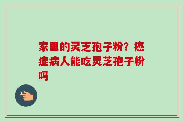家里的灵芝孢子粉?症人能吃灵芝孢子粉吗 家里的灵芝孢子粉?症人能吃灵芝孢子粉吗