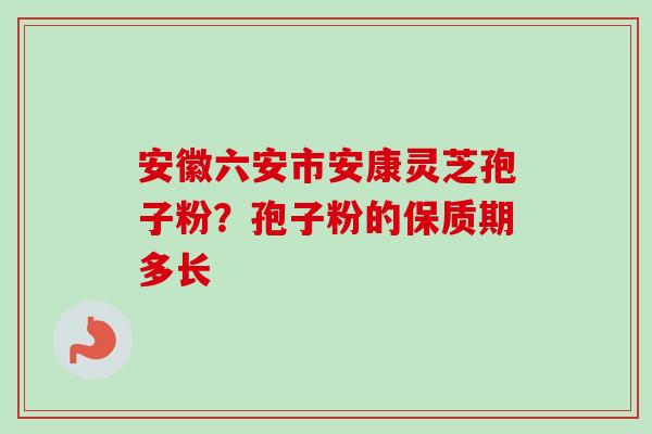 安徽六安市安康灵芝孢子粉?孢子粉的保质期多长 安徽六安市安康灵芝孢子粉?孢子粉的保质期多长