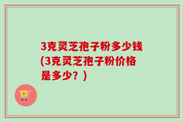 3克灵芝孢子粉多少钱(3克灵芝孢子粉价格是多少？)