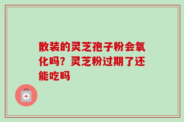 散装的灵芝孢子粉会氧化吗？灵芝粉过期了还能吃吗