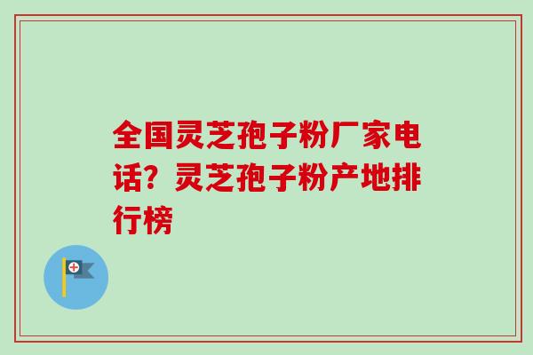 全国灵芝孢子粉厂家电话？灵芝孢子粉产地排行榜