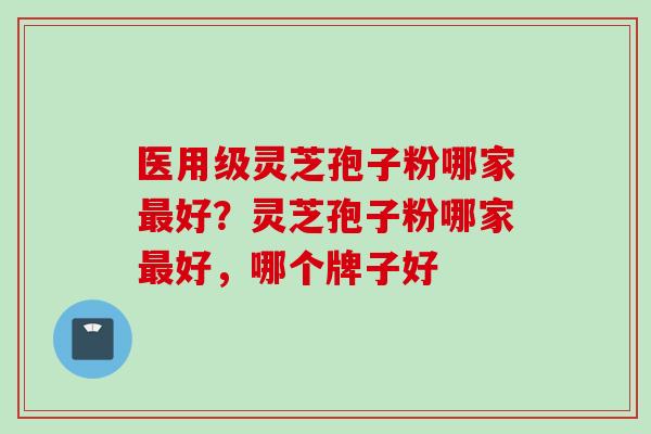 医用级灵芝孢子粉哪家最好？灵芝孢子粉哪家最好，哪个牌子好