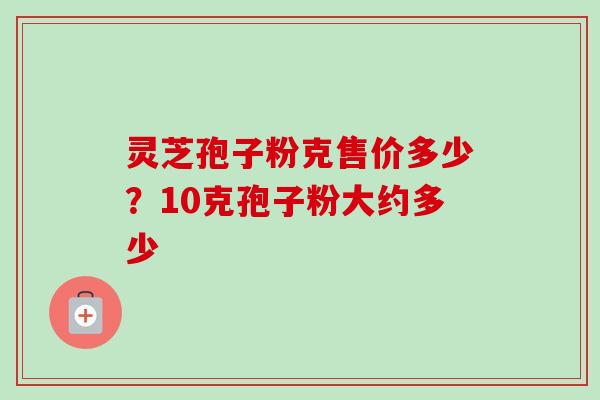 灵芝孢子粉克售价多少？10克孢子粉大约多少