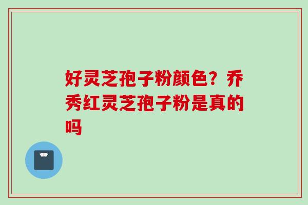 好灵芝孢子粉颜色？乔秀红灵芝孢子粉是真的吗