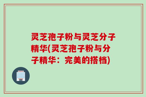 灵芝孢子粉与灵芝分子精华(灵芝孢子粉与分子精华：完美的搭档)