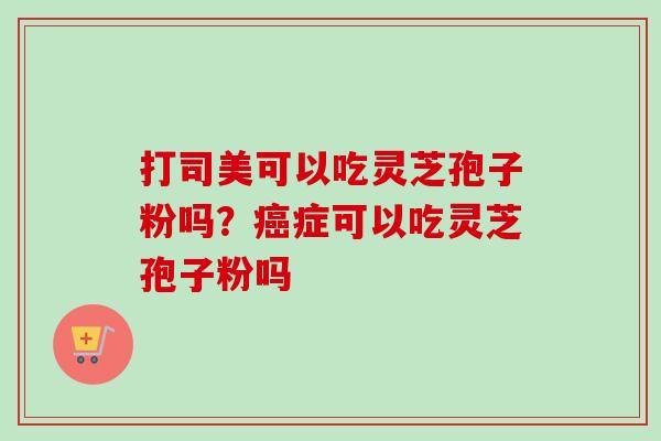 打司美可以吃灵芝孢子粉吗？癌症可以吃灵芝孢子粉吗