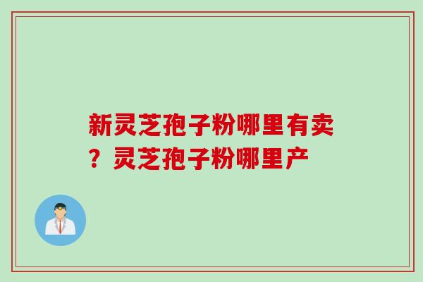 新灵芝孢子粉哪里有卖？灵芝孢子粉哪里产