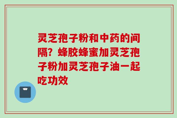灵芝孢子粉和中药的间隔？蜂胶蜂蜜加灵芝孢子粉加灵芝孢子油一起吃功效