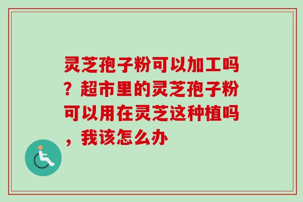 灵芝孢子粉可以加工吗?超市里的灵芝孢子粉可以用在灵芝这种植吗,我该怎么办 灵芝孢子粉可以加工吗?超市里的灵芝孢子粉可以用在灵芝这种植吗,我该怎么办