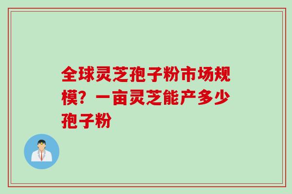 全球灵芝孢子粉市场规模？一亩灵芝能产多少孢子粉