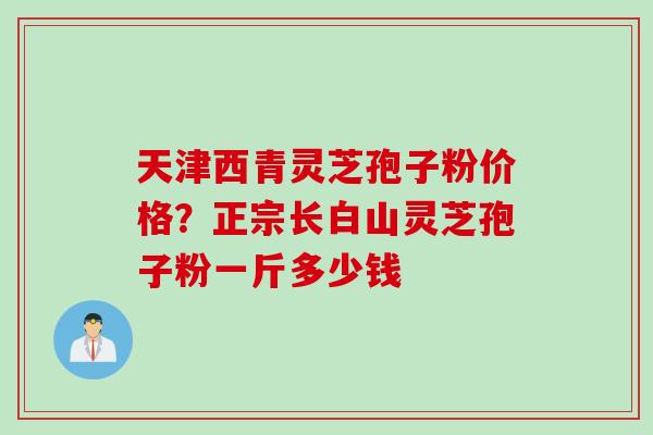天津西青灵芝孢子粉价格？正宗长白山灵芝孢子粉一斤多少钱