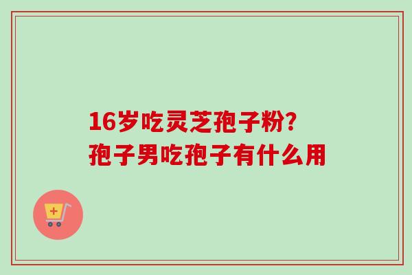 16岁吃灵芝孢子粉？孢子男吃孢子有什么用
