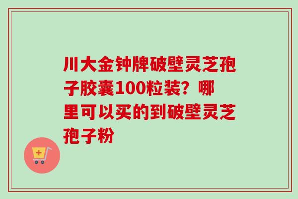 川大金钟牌破壁灵芝孢子胶囊100粒装？哪里可以买的到破壁灵芝孢子粉